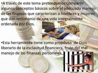 A través de este tema pretendemos compartir algunos conceptos básicos sobre el adecuado manejo de las finanzas que caracterizan a hombres y mujeres que dan testimonio de una vida integralmente ordenada por Dios. 