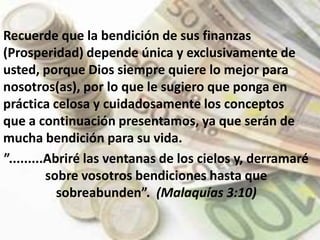 Esta herramienta tiene como propósito  de Dios  liberarlo de la esclavitud financiera, fruto del mal manejo de las finanzas personales.Recuerde que la bendición de sus finanzas (Prosperidad) depende única y exclusivamente de usted, porque Dios siempre quiere lo mejor para nosotros(as), por lo que le sugiero que ponga en práctica celosa y cuidadosamente los conceptos que a continuación presentamos, ya que serán de mucha bendición para su vida. ”.........Abriré las ventanas de los cielos y, derramaré sobre vosotros bendiciones hasta que sobreabunden”.  (Malaquías 3:10)