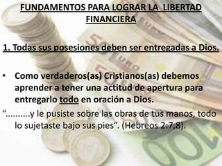 FUNDAMENTOS PARA LOGRAR LA  LIBERTAD FINANCIERA 1. Todas sus posesiones deben ser entregadas a Dios.Como verdaderos(as) Cristianos(as) debemos aprender a tener una actitud de apertura para  entregarlo todo en oración a Dios. “..........y le pusiste sobre las obras de tus manos, todo lo sujetaste bajo sus pies”. (Hebreos 2:7,8).