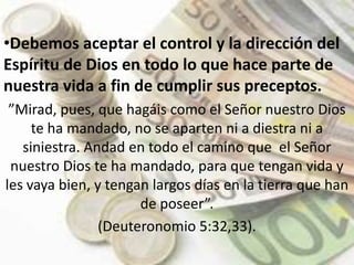 Debemos aceptar el control y la dirección del Espíritu de Dios en todo lo que hace parte de nuestra vida a fin de cumplir sus preceptos. ”Mirad, pues, que hagáis como el Señor nuestro Dios te ha mandado, no se aparten ni a diestra ni a siniestra. Andad en todo el camino que  el Señor nuestro Dios te ha mandado, para que tengan vida y les vaya bien, y tengan largos días en la tierra que han de poseer”. (Deuteronomio 5:32,33).
