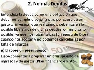 2. No más Deudas Entendida la deuda como una obligación que debemos cumplir o pagar a otro por causa de un gasto o  inversión que realizamos, debemos en lo posible liberarnos de dichas deudas lo más pronto posible, ya que nos roban la paz (El reposo de Dios) cuando nos acosan y no podemos cancelarlas por falta de finanzas. a) Elabore un presupuestoDebe comenzar a preparar un presupuesto de ingresos y de gastos (Plan financiero escrito). 