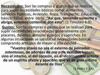 Necesidades: Son las compras o gastos que se realizan para suplir necesidades básicas como: Alimentos, Servicios Públicos, Arriendo, Ropa, Transporte,  Educación básica, Salud, entre  otros. “Así que, teniendo sustento y abrigo, estemos contentos con esto”. (1 Timoteo 6:8). Gustos: Son las compras o gastos que se realizan para suplir necesidades relacionadas generalmente con placeres, deleites, antojos, agrados y caprichos. En algunas situaciones se satisfacen necesidades básicas, comprando artículos de mayor o alta calidad.“Vuestro atavío no sea el externo de peinados ostentosos, de adornos de oro o de vestidos lujosos, sino el interno, el del corazón, en el incorruptible ornato de un espíritu afable y apacible, que es de gran estima delante de Dios”.                                                                                             (1 Pedro 3:3,4).