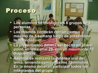Proceso Los alumnos se dividirán en 8 grupos de 4 personas.  Los mismos contarán con un tiempo máximo de 1 semana luego de presentada la actividad. La presentación deberá ser hecha en power point, en letra arial 28, con un máximo de 15 diapositivas.  Además se realizará la defensa oral del tema, teniendo como máximo 15 minutos. En la misma deberán participar todos los integrantes del grupo. 