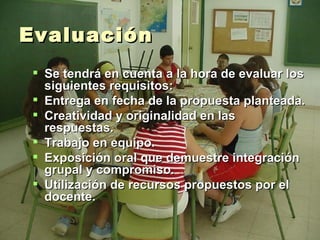 Evaluación Se tendrá en cuenta a la hora de evaluar los siguientes requisitos: Entrega en fecha de la propuesta planteada. Creatividad y originalidad en las respuestas. Trabajo en equipo. Exposición oral que demuestre integración grupal y compromiso. Utilización de recursos propuestos por el docente. 