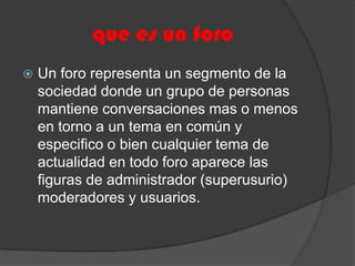 que es un foroUn foro representa un segmento de la sociedad donde un grupo de personas mantiene conversaciones mas o menos en torno a un tema en común y especifico o bien cualquier tema de actualidad en todo foro aparece las figuras de administrador (superusurio) moderadores y usuarios.