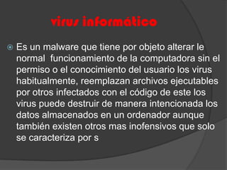 virus informáticoEs un malware que tiene por objeto alterar le normal  funcionamiento de la computadora sin el permiso o el conocimiento del usuario los virus habitualmente, reemplazan archivos ejecutables por otros infectados con el código de este los virus puede destruir de manera intencionada los datos almacenados en un ordenador aunque también existen otros mas inofensivos que solo se caracteriza por s 