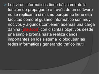 Los virus informáticos tiene básicamente la función de propagarse a través de un software no se replican a si mismo porque no tiene esa facultad como el gusano informático son muy nocivos y algunos contienen además una carga dañina (playlood) con distintas objetivos desde una simple broma hasta realiza daños importantes en los sistema  o bloquear las redes informáticas generando trafico inutil