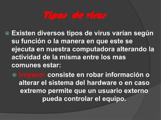 Tipos  de virusExisten diversos tipos de virus varían según su función o la manera en que este se ejecuta en nuestra computadora alterando la actividad de la misma entre los mas comunes estar:troyano: consiste en robar información o alterar el sistema del hardware o en caso extremo permite que un usuario externo pueda controlar el equipo.