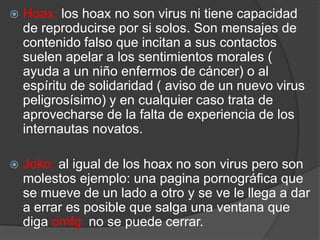 Hoax: los hoax no son virus ni tiene capacidad de reproducirse por si solos. Son mensajes de contenido falso que incitan a sus contactos suelen apelar a los sentimientos morales ( ayuda a un niño enfermos de cáncer) o al espíritu de solidaridad ( aviso de un nuevo virus peligrosísimo) y en cualquier caso trata de aprovecharse de la falta de experiencia de los internautas novatos.Joko:al igual de los hoax no son virus pero son molestos ejemplo: una pagina pornográfica que se mueve de un lado a otro y se ve le llega a dar a errar es posible que salga una ventana que diga omfg: no se puede cerrar.