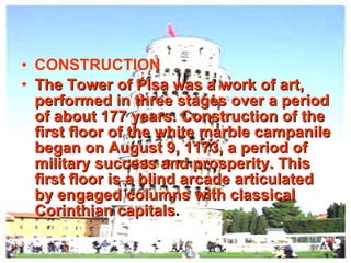 CONSTRUCTION The Tower of Pisa was a work of art, performed in three stages over a period of about 177 years. Construction of the first floor of the white marble campanile began on August 9, 1173, a period of military success and prosperity. This first floor is a blind arcade articulated by engaged columns with classical Corinthian capitals . 