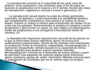       La reproducción consiste en la capacidad de los seres vivos de producir seres semejantes a los existentes pues el fin de todas las especies es perpetuarse en el espacio y en el tiempo. Existen dos tipos de reproducción: vegetativa o asexual y sexual o generativa. (2)         La reproducción sexual implica la unión de células germinales especiales, los gametos, y está encaminada a la variabilidad genética por recombinación cromosómica. Este proceso se realiza en varias etapas. Primero se realiza la meiosis para transformar las células 2n en n que son los gametos. Posteriormente se produce la singamia o unión de gametos n para formar un zigoto 2n, que implica una plasmogamia (unión de citoplasmas) y una cariogamia o fecundación (unión de núcleos). (2)      La Reproducción Vegetativa (reproducción asexual) de las plantas en la que se desarrollan nuevos individuos apartir de estructuras multicelulares especializadas. Dentro de los métodos más importantes en producción frutal se encuentran: estaquillado, micropropagación, e injertación: Estaquillado: método basado en la capacidad de ciertas células vegetales para producir nuevos sistemas radicales. Micropropagación: consiste en el desarrollo de nuevas plantas a partir de porciones muy pequeñas de material vegetal como embriones, ápices caulinares, granos de  polen.Injertación: Método exclusivo para la propagación de variedades que no se cultivan bajo sus propias raíces. (2)