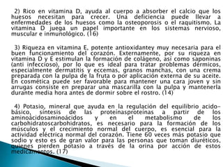      2) Rico en vitamina D, ayuda al cuerpo a absorber el calcio que los huesos necesitan para crecer. Una deficiencia puede llevar a enfermedades de los huesos como la osteoporosis o el raquitismo. La vitamina D juega un papel importante en los sistemas nervioso, muscular e inmunológico. (16)      3) Riqueza en vitamina E, potente antioxidantey muy necesaria para el buen funcionamiento del corazón. Externamente, por su riqueza en vitamina D y E estimulan la formación de colágeno, así como saponinas (anti infeccioso), por lo que es ideal para tratar problemas dérmicos, especialmente dermatitis y eccemas, granos manchas, con una crema preparada con la pulpa de la fruta o por aplicación externa de su aceite. En cosmética puede ser favorable para mantener una cara joven y sin arrugas consiste en preparar una mascarilla con la pulpa y mantenerla durante media hora antes de dormir sobre el rostro. (14)     4) Potasio, mineral que ayuda en la regulación del equilibrio acido-básico, síntesis de las proteínasproteínas a partir de los aminoácidosaminoácidos y en el metabolismo de los carbohidratoscarbohidratos, es necesario para la formación de los músculos y el crecimiento normal del cuerpo, es esencial para la actividad eléctrica normal del corazón. Tiene 60 veces más potasio que sodio y esto es de gran valor para las personas que toman diuréticos, quienes pierden potasio a través de la orina por acción de estos medicamentos. (17) 