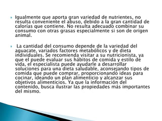 Igualmente que aporta gran variedad de nutrientes, no resulta conveniente el abuso, debido a la gran cantidad de calorías que contiene. No resulta adecuado combinar su consumo con otras grasas especialmente si son de origen animal. La cantidad del consumo depende de la variedad del aguacate, variados factores metabólicos y de dieta individuales. Se recomienda visitar a su nutricionista, ya que el puede evaluar sus hábitos de comida y estilo de vida, el especialista puede ayudarle a desarrollar soluciones para una dieta saludable, aconsejando tipos de comida que puede comprar, proporcionando ideas para cocinar, ideando un plan alimenticio y alcanzar sus objetivos alimenticios. Ya que la información del contenido, busca ilustrar las propiedades más importantes del mismo. 