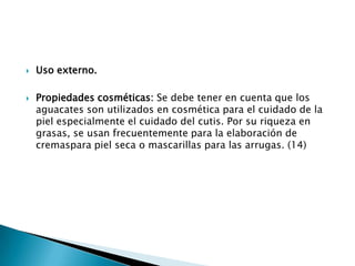 Uso externo.Propiedades cosméticas: Se debe tener en cuenta que los aguacates son utilizados en cosmética para el cuidado de la piel especialmente el cuidado del cutis. Por su riqueza en grasas, se usan frecuentemente para la elaboración de cremaspara piel seca o mascarillas para las arrugas. (14)