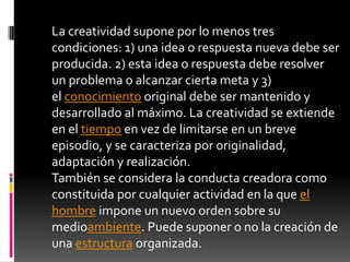 La creatividad supone por lo menos tres condiciones: 1) una idea o respuesta nueva debe ser producida. 2) esta idea o respuesta debe resolver un problema o alcanzar cierta meta y 3) el conocimiento original debe ser mantenido y desarrollado al máximo. La creatividad se extiende en el tiempo en vez de limitarse en un breve episodio, y se caracteriza por originalidad, adaptación y realización. También se considera la conducta creadora como constituida por cualquier actividad en la que el hombre impone un nuevo orden sobre su medioambiente. Puede suponer o no la creación de una estructura organizada. 