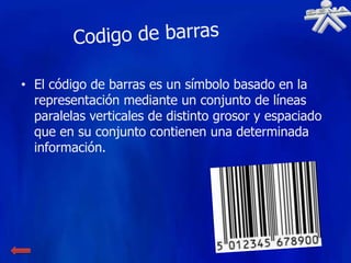 • El código de barras es un símbolo basado en la
  representación mediante un conjunto de líneas
  paralelas verticales de distinto grosor y espaciado
  que en su conjunto contienen una determinada
  información.
 