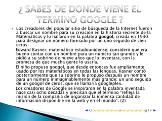 Los creadores del popular sitio de búsqueda de la Internet fueron a buscar un nombre para su creación en la historia reciente de la Matemáticas y lo hallaron en la palabra googol, creada en 1930 para designar un número formado por un uno seguido de cien ceros.   Edward Kasner, matemático estadounidense, consideró que era bueno contar con un nombre para un número tan grande y le pidió a su sobrino de nueve años que lo inventara, con la promesa de que mucha gente lo usaría.    El niño propuso googol, que desde entonces fue ampliamente usado por los matemáticos en todas las lenguas. Kasner contó posteriormente que su sobrino le propuso después un nombre para un número inimaginablemente más grande: un uno seguido de un googol de ceros, que se llamaría googleplex.   Los creadores de Google se inspiraron en la palabra inventada hace casi ocho décadas y precisan que el término “refleja la misión de la compañía de organizar la inmensa cantidad de información disponible en la web y en el mundo". (2)¿ SABES DE DONDE VIENE EL TERMINO GOOGLE ?