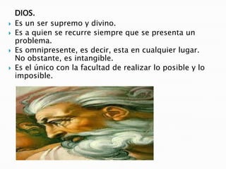 DIOS.Es un ser supremo y divino.Es a quien se recurre siempre que se presenta un problema. Es omnipresente, es decir, esta en cualquier lugar. No obstante, es intangible.Es el único con la facultad de realizar lo posible y lo imposible.