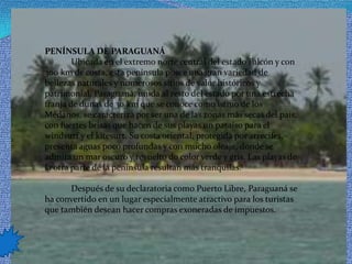 PENÍNSULA DE PARAGUANÁ            Ubicada en el extremo norte central del estado Falcón y con 300 km de costa, esta península posee una gran variedad de bellezas naturales y numerosos sitios de valor históricos y patrimonial. Paraguaná, unida al resto del estado por una estrecha franja de dunas de 30 km que se conoce como istmo de los Médanos, se caracteriza por ser una de las zonas más secas del país, con fuertes brisas que hacen de sus playas un paraíso para el windsurf y el kitesurt. Su costa oriental, protegida por arrecifes, presenta aguas poco profundas y con mucho oleaje, donde se admira un mar oscuro y revuelto do color verde y gris. Las playas de la otra parte de la península resultan más tranquilas.             Después de su declaratoria como Puerto Libre, Paraguaná se ha convertido en un lugar especialmente atractivo para los turistas que también desean hacer compras exoneradas de impuestos.