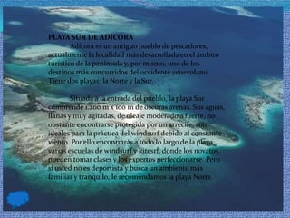PLAYA SUR DE ADÍCORA            Adícora es un antiguo pueblo de pescadores, actualmente la localidad más desarrollada en el ámbito turístico de la península y, por mismo, uno de los destinos más concurridos del occidente venezolano. Tiene dos playas: la Norte y la Sur.             Situada a la entrada del pueblo, la playa Sur comprende 1.200 m x 100 m de oscuras arenas. Sus aguas, llanas y muy agitadas, de oleaje moderado a fuerte, no obstante encontrarse protegida por un arrecife, son ideales para la práctica del windsurf debido al constante viento. Por ello encontrarás a todo lo largo de la playa varias escuelas de windsurf y kitesrf, donde los novatos pueden tomar clases y los expertos perfeccionarse. Pero si usted no es deportista y busca un ambiente más familiar y tranquilo, le recomendamos la playa Norte