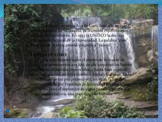 CORO            La ciudad de santa Ana de Coro, fundada en 1527 y primera capital de Venezuela, es la ciudad española más antigua del continente. En 1993 la UNESCO la declaró Patrimonio Cultural de la Humanidad. La palabra “coro” proviene de la etnia arawak y significa “viento”. LA VELA DE CORO            Ha sido durante siglos el puerto de la ciudad de Coro, que se encuentra a 12 km. de ahí zarpaban los barcos para los intercambios comerciales, y hasta hace algunos años contaba con un ferry rumbo a Aruba y Curazao. En la Vela de Coro se izó por primera vez, en 1806, la bandera nacional traída por Francisco de Miranda. Hoy en día este puerto no tiene el esplendor de siglos pasados, pero sigue conservando todavía una gran carga de historia