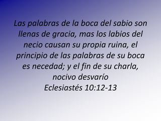 Las palabras de la boca del sabio son llenas de gracia, mas los labios del necio causan su propia ruina, el principio de las palabras de su boca es necedad; y el fin de su charla, nocivo desvaríoEclesiastés 10:12-13