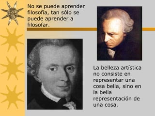 No se puede aprender filosofía, tan sólo se puede aprender a filosofar.   La belleza artística no consiste en representar una cosa bella, sino en la bella representación de una cosa.   