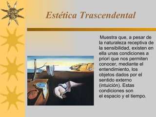 Estética Trascendental Muestra que, a pesar de la naturaleza receptiva de la sensibilidad, existen en ella unas condiciones a   priori que nos permiten conocer, mediante el entendimiento, los objetos dados por el sentido externo (intuición). Estas condiciones son el espacio y el tiempo. 