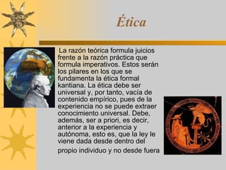 Ética La razón teórica formula juicios frente a la razón práctica que formula imperativos. Estos serán los pilares en los que se fundamenta la ética formal kantiana. La ética debe ser universal y, por tanto, vacía de contenido empírico, pues de la experiencia no se puede extraer conocimiento universal. Debe, además, ser a priori, es decir, anterior a la experiencia y autónoma, esto es, que la ley le viene dada desde dentro del propio individuo y no desde fuera   