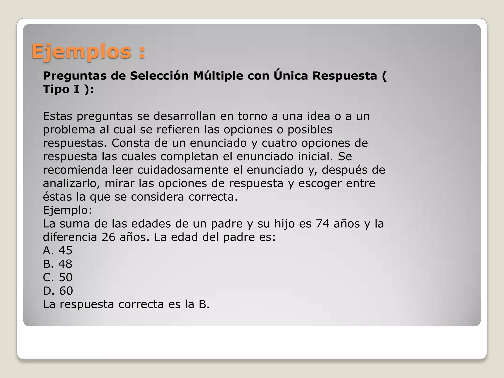 Ejemplos :Preguntas de Selección Múltiple con Única Respuesta ( Tipo I ):Estas preguntas se desarrollan en torno a una idea o a un problema al cual se refieren las opciones o posibles respuestas. Consta de un enunciado y cuatro opciones de respuesta las cuales completan el enunciado inicial. Se recomienda leer cuidadosamente el enunciado y, después de analizarlo, mirar las opciones de respuesta y escoger entre éstas la que se considera correcta.Ejemplo:La suma de las edades de un padre y su hijo es 74 años y la diferencia 26 años. La edad del padre es:A. 45 B. 48 C. 50 D. 60La respuesta correcta es la B.