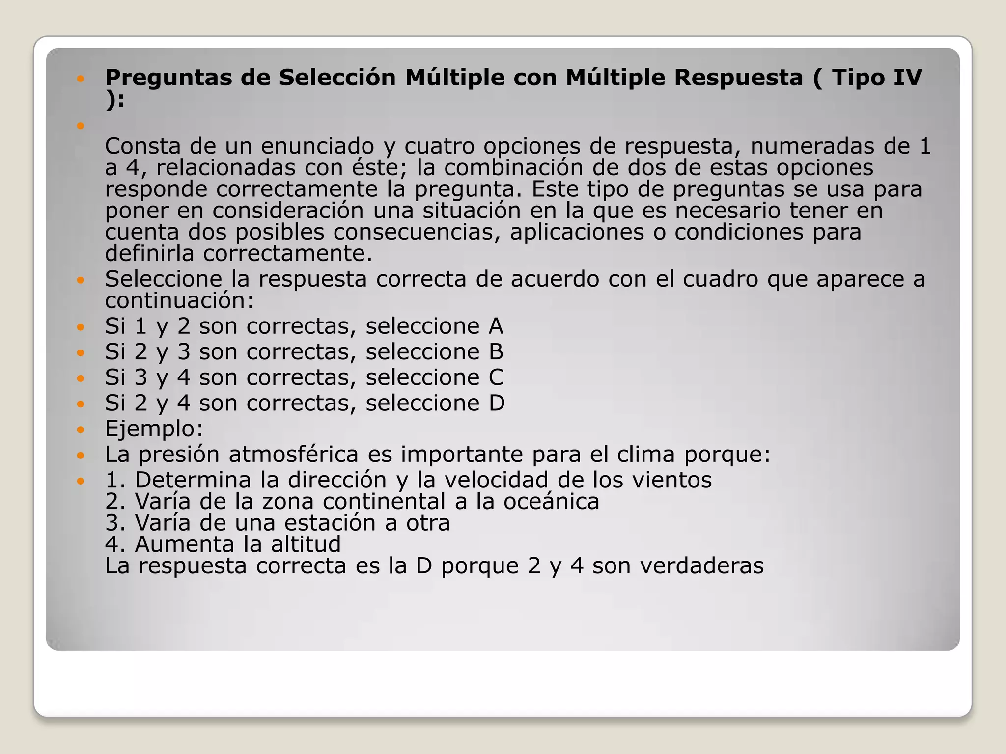 Preguntas de Selección Múltiple con Múltiple Respuesta ( Tipo IV ):Consta de un enunciado y cuatro opciones de respuesta, numeradas de 1 a 4, relacionadas con éste; la combinación de dos de estas opciones responde correctamente la pregunta. Este tipo de preguntas se usa para poner en consideración una situación en la que es necesario tener en cuenta dos posibles consecuencias, aplicaciones o condiciones para definirla correctamente.Seleccione la respuesta correcta de acuerdo con el cuadro que aparece a continuación:Si 1 y 2 son correctas, seleccione ASi 2 y 3 son correctas, seleccione BSi 3 y 4 son correctas, seleccione CSi 2 y 4 son correctas, seleccione DEjemplo:La presión atmosférica es importante para el clima porque:1. Determina la dirección y la velocidad de los vientos 2. Varía de la zona continental a la oceánica 3. Varía de una estación a otra 4. Aumenta la altitudLa respuesta correcta es la D porque 2 y 4 son verdaderas