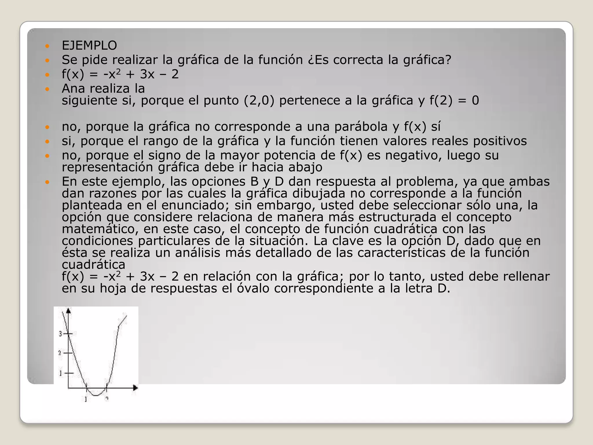 EJEMPLOSe pide realizar la gráfica de la función ¿Es correcta la gráfica?f(x) = -x2 + 3x – 2Ana realiza la siguiente si, porque el punto (2,0) pertenece a la gráfica y f(2) = 0no, porque la gráfica no corresponde a una parábola y f(x) sísi, porque el rango de la gráfica y la función tienen valores reales positivosno, porque el signo de la mayor potencia de f(x) es negativo, luego su representación gráfica debe ir hacia abajo En este ejemplo, las opciones B y D dan respuesta al problema, ya que ambas dan razones por las cuales la gráfica dibujada no corresponde a la función planteada en el enunciado; sin embargo, usted debe seleccionar sólo una, la opción que considere relaciona de manera más estructurada el concepto matemático, en este caso, el concepto de función cuadrática con las condiciones particulares de la situación. La clave es la opción D, dado que en ésta se realiza un análisis más detallado de las características de la función cuadráticaf(x) = -x2 + 3x – 2 en relación con la gráfica; por lo tanto, usted debe rellenar en su hoja de respuestas el óvalo correspondiente a la letra D.