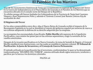                                     El Paredón de los Mártires      Uno de los monumentos históricos de Tunja que es testimonio en especial del Régimen del Terror en la Guerra de Independencia en el Nuevo Reino de Granada es el Paredón de los Mártires que se encuentra ubicado en el costado norte del Bosque de la República.      Es célebre porque allí fueron fusilados los Gobernadores de la Provincia de Tunja José Cayetano Vásquez y Juan Nepomuceno Niño; y además el Teniente Coronel José Ramón Lineros el29 de noviembre de 1816.El Régimen del TerrorEn los años comprendidos entre 1815 y 1819 el Nuevo Reino de Granada recibió el impacto de la Reconquista Española en la cual se manifestó el interés del gobierno español por atraerse de nuevo a sus colonias adoptando la defensa de su derecho adquirido por la conquista. La reconquista fue encomendada al pacificador Pablo Morillo jefe supremo de la Expedición Pacificadora, cuya misión fue poner paz en las colonias separatistas y exigir la sumisión de los vasallos americanos.Después de la invasión pacificadora en la Nueva Granada y la toma de Santafé de Bogotá, el General. Morillo estableció tres instituciones, con las cuales se restableció régimen colonial: El Tribunal de Purificación. la Junta de Secuestros y el Consejo de Guerra Permanente. El método utilizado en la pacificación fue el terrorismo, conformándose lo quee se ha denominado tradicionalmente "RÉGIMEN DEL TERROR", sistema utilizado desde siglos anteriores, tendiente a pacificar por la fuerza a los dominios coloniales.                                                                      PAGINA 06