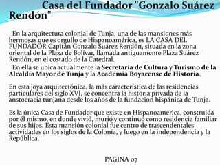                 Casa del Fundador "Gonzalo Suárez Rendón"      En la arquitectura colonial de Tunja, una de las mansiones más hermosas que es orgullo de Hispanoamérica, es LA CASA DEL FUNDADOR Capitán Gonzalo Suárez Rendón, situada en la zona oriental de la Plaza de Bolívar, llamada antiguamente Plaza Suárez Rendón, en el costado de la Catedral.      En ella se ubica actualmente la Secretaría de Cultura y Turismo de la Alcaldía Mayor de Tunja y la Academia Boyacense de Historia. En esta joya arquitectónica, la más característica de las residencias particulares del siglo XVI, se concentra la historia privada de la anstocracia tunjana desde los años de la fundación hispánica de Tunja.Es la única Casa de Fundador que existe en Hispanoamérica, construida por él mismo, en donde vivió, murió y continuó como residencia familiar de sus hijos. Esta mansión colonial fue centro de trascendentales actividades en los siglos de la Colonia, y luego en la independencia y la República.                                                             PAGINA 07 