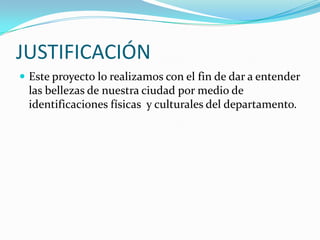 JUSTIFICACIÓNEste proyecto lo realizamos con el fin de dar a entender las bellezas de nuestra ciudad por medio de identificaciones físicas  y culturales del departamento.