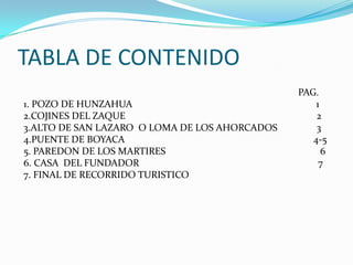 TABLA DE CONTENIDO                                                                                                                 PAG. 1. POZO DE HUNZAHUA                                                                           1 2.COJINES DEL ZAQUE                                                                              2 3.ALTO DE SAN LAZARO  O LOMA DE LOS AHORCADOS                3                                                       4.PUENTE DE BOYACA                                                                             4-5 5. PAREDON DE LOS MARTIRES                                                               6 6. CASA  DEL FUNDADOR                                                                         7 7. FINAL DE RECORRIDO TURISTICO                                                      