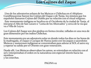 Los Cojines del Zaque      Uno de los adoratorios solares de los Muiscas o Chibchas en el Altiplano Cundiboyacense fueron los Cojines del Zaque o de Tunja, los mismos que los españoles llamaron Cojines del Diablo por su relación con el ritual religioso.      Este monumento indígena se localiza en el Occidente de la ciudad de Tunja, al iniciarse el Alto de San Lázaro o "Loma de los Ahorcados" y cerca de la vía que va a Villa de Leyva.Los Cojines del Zaque son dos piedras en forma circular, talladas en una roca de gran dimensión por los indios Chibchas. Este monumento era un adoratorio solar en donde todos los días en las horas de la madrugada, el Zaque o Cacique de Hunza junto con los jeques o sacerdotes Muiscas y numerosos indígenas se concentraban para adorar al SOL el astro rey y esperar su salida por el Oriente con gran veneración.Desde allí, Los Muiscas observaban los astros, se orientaban en relación con el sol e interpretaban el orden en la naturaleza con especial interés hacia las siembrasy las cosechas.                                                                     PAGINA 02