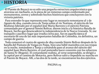 HISTORIA      El Puente de Boyacá no es sólo una pequeña estructura arquitectónica que atraviesa un riachuelo, es la pieza de un inmenso campo conformado por monumentos, cerros y sobretodo hechos históricos que concluyeron con la victoria patriota.      Para entender lo que representa este lugar es necesario remontarse al 7 de Agosto de 1819, cuando cerca de Tunja sobre el río Teatinos, el ejército de los Realistas liderado por el español José María Barreiro y el ejército Patriota comandado por el general Simón Bolívar, dieron inicio a la histórica Batalla de Boyacá, hecho que desencadenó la independencia de la Nueva Granada. Sí, ese tranquilo y pacífico lugar que irradia cierta paz, fue en aquella época el escenario de una de las más importantes batallas de Colombia, en definitiva, un campo de guerra.      Todo comenzó el cuatro de agosto de 1819 cuando Simón Bolívar después de la batalla del Pantano de Vargas en Paipa, hizo una hábil maniobra con sus tropas en la noche, tomándose a Tunja y cortándole paso al avance del ejército del español Juan María Barreiro, el cual pretendía hacer conexión con los refuerzos de Santa Fe (Bogotá). El comandante realista, al verse sorprendido, se dirigió a la capital por el camino de Motavita, pero Bolívar salió a impedirle su marcha en el Puente de Boyacá. Allí, a las dos de la tarde, se encontraron los dos ejércitos.                                                                    PAGINA 05