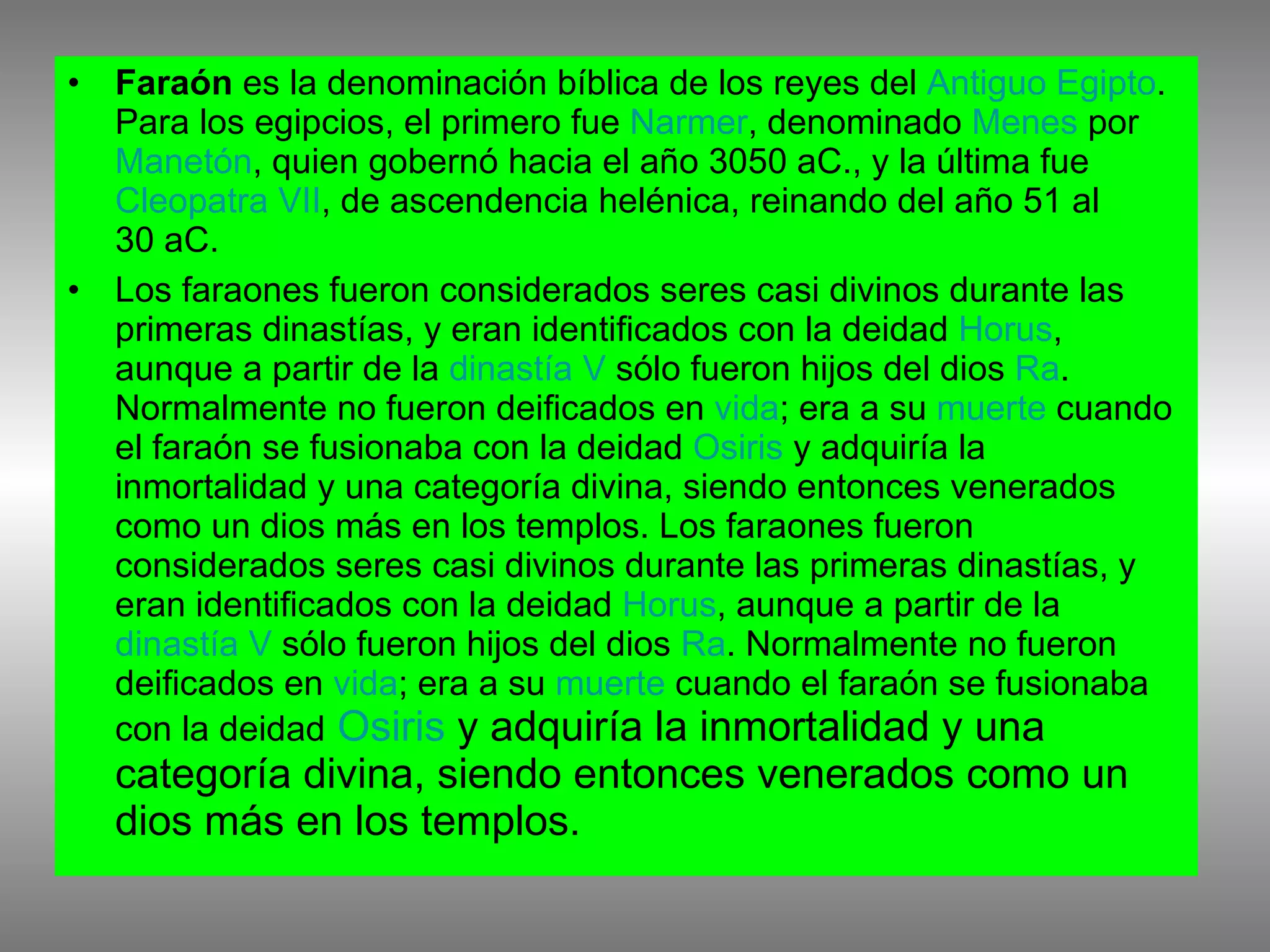 Faraón  es la denominación bíblica de los reyes del  Antiguo Egipto . Para los egipcios, el primero fue  Narmer , denominado  Menes  por  Manetón , quien gobernó hacia el año 3050 aC., y la última fue  Cleopatra VII , de ascendencia helénica, reinando del año 51 al 30 aC. Los faraones fueron considerados seres casi divinos durante las primeras dinastías, y eran identificados con la deidad  Horus , aunque a partir de la  dinastía V  sólo fueron hijos del dios  Ra . Normalmente no fueron deificados en  vida ; era a su  muerte  cuando el faraón se fusionaba con la deidad  Osiris  y adquiría la inmortalidad y una categoría divina, siendo entonces venerados como un dios más en los templos. Los faraones fueron considerados seres casi divinos durante las primeras dinastías, y eran identificados con la deidad  Horus , aunque a partir de la  dinastía V  sólo fueron hijos del dios  Ra . Normalmente no fueron deificados en  vida ; era a su  muerte  cuando el faraón se fusionaba con la deidad   Osiris  y adquiría la inmortalidad y una categoría divina, siendo entonces venerados como un dios más en los templos. 
