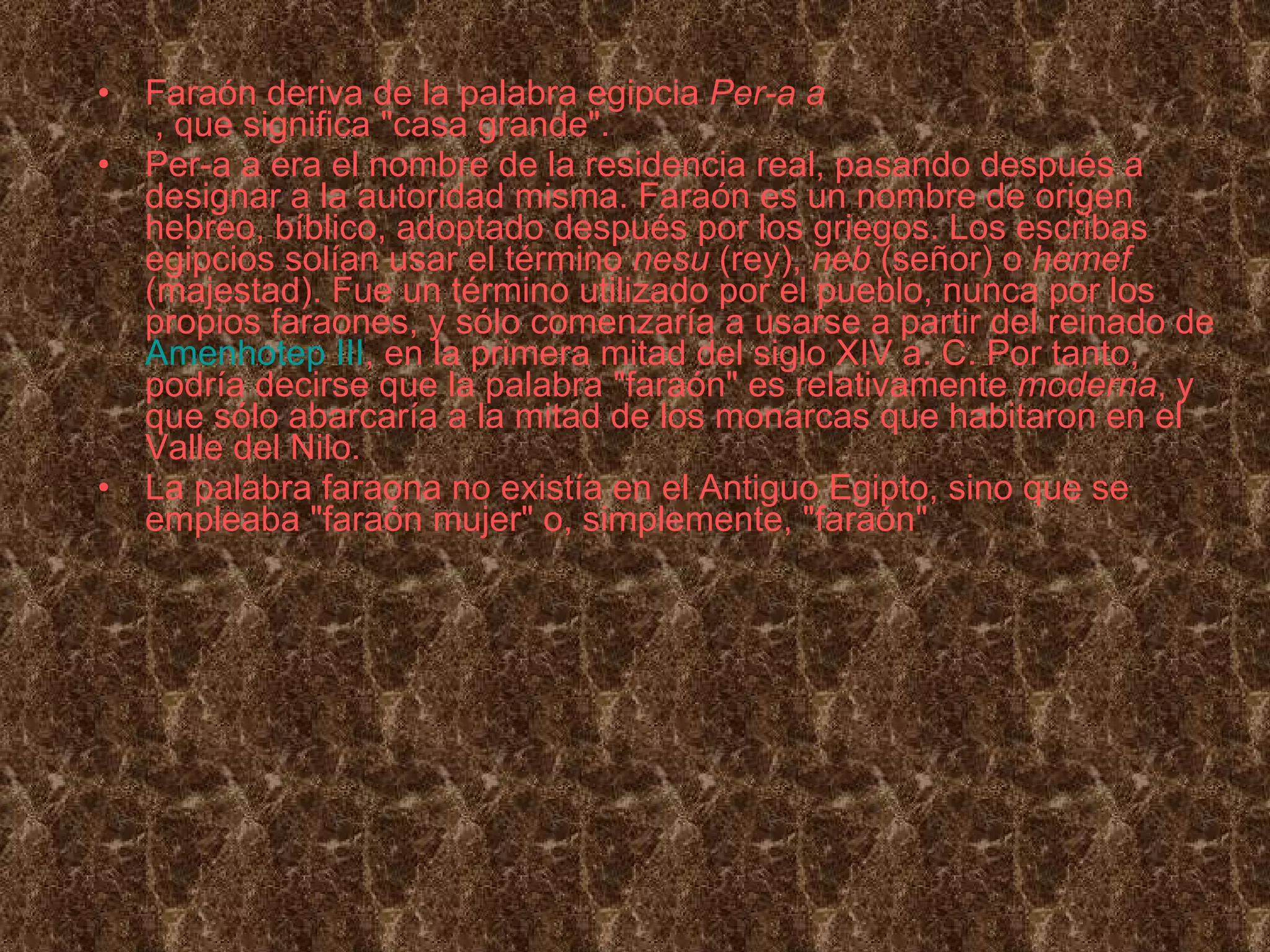 Faraón deriva de la palabra egipcia  Per-a a    , que significa &quot;casa grande&quot;. Per-a a era el nombre de la residencia real, pasando después a designar a la autoridad misma. Faraón es un nombre de origen hebreo, bíblico, adoptado después por los griegos. Los escribas egipcios solían usar el término  nesu  (rey),  neb  (señor) o  hemef  (majestad). Fue un término utilizado por el pueblo, nunca por los propios faraones, y sólo comenzaría a usarse a partir del reinado de  Amenhotep III , en la primera mitad del siglo XIV a. C. Por tanto, podría decirse que la palabra &quot;faraón&quot; es relativamente  moderna , y que sólo abarcaría a la mitad de los monarcas que habitaron en el Valle del Nilo. La palabra faraona no existía en el Antiguo Egipto, sino que se empleaba &quot;faraón mujer&quot; o, simplemente, &quot;faraón&quot; 
