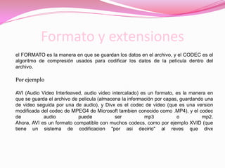 Formato y extensiones el FORMATO es la manera en que se guardan los datos en el archivo, y el CODEC es el algoritmo de compresión usados para codificar los datos de la película dentro del archivo.Por ejemploAVI (Audio Video Interleaved, audio video intercalado) es un formato, es la manera en que se guarda el archivo de pelicula (almacena la información por capas, guardando una de video seguida por una de audio), y Divx es el codec de video (que es una version modificada del codec de MPEG4 de Microsoft tambien conocido como .MP4), y el codec de audio puede ser mp3 o mp2.Ahora, AVI es un formato compatible con muchos codecs, como por ejemplo XVID (que tiene un sistema de codificacion "por asi decirlo" al reves que divx