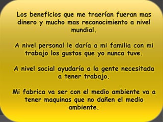 Los beneficios que me traerían fueran mas dinero y mucho mas reconocimiento a nivel mundial.A nivel personal le daría a mi familia con mi trabajo los gustos que yo nunca tuve.A nivel social ayudaría a la gente necesitada a tener trabajo.Mi fabrica va ser con el medio ambiente va a tener maquinas que no dañen el medio ambiente.