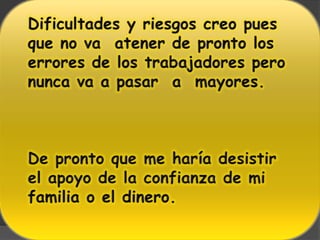 Dificultades y riesgos creo pues que no va  atener de pronto los errores de los trabajadores pero nunca va a pasar  a  mayores.De pronto que me haría desistir el apoyo de la confianza de mi familia o el dinero.