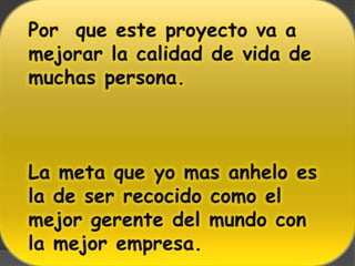 Por  que este proyecto va a mejorar la calidad de vida de  muchas persona.La meta que yo mas anhelo es la de ser recocido como el mejor gerente del mundo con la mejor empresa.
