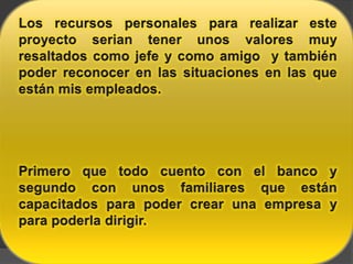 Los recursos personales para realizar este proyecto serian tener unos valores muy resaltados como jefe y como amigo  y también poder reconocer en las situaciones en las que están mis empleados.Primero que todo cuento con el banco y segundo con unos familiares que están capacitados para poder crear una empresa y para poderla dirigir.
