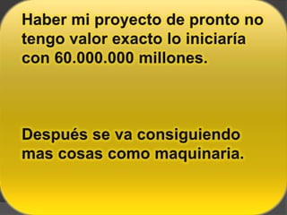 Haber mi proyecto de pronto no tengo valor exacto lo iniciaría con 60.000.000 millones.Después se va consiguiendo mas cosas como maquinaria.