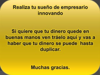 Realiza tu sueño de empresario innovandoSi quiere que tu dinero quede en buenas manos ven tráelo aquí y vas a haber que tu dinero se puede  hasta duplicar.Muchas gracias.