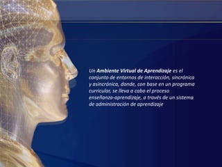 Un Ambiente Virtual de Aprendizaje es el conjunto de entornos de interacción, sincrónica y asincrónica, donde, con base en un programa curricular, se lleva a cabo el proceso enseñanza-aprendizaje, a través de un sistema de administración de aprendizaje