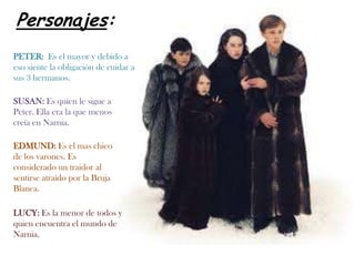 Personajes:PETER: Es el mayor y debido a eso siente la obligación de cuidar a sus 3 hermanos.SUSAN: Es quien le sigue a Peter. Ella era la que menos creía en Narnia.EDMUND: Es el mas chico de los varones. Es considerado un traidor al sentirse atraído por la Bruja Blanca.LUCY: Es la menor de todos y quien encuentra el mundo de Narnia.