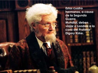 Estos cuatro hermanos, a causa de la Segunda Guerra Mundial, deben viajar a Londres a la casa del Profesor Digory Kirke.